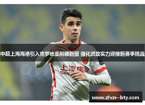 中超上海海港引入克罗地亚前腰新援 强化进攻实力迎接新赛季挑战