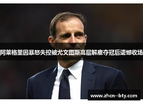 阿莱格里因暴怒失控被尤文图斯高层解雇夺冠后遗憾收场
