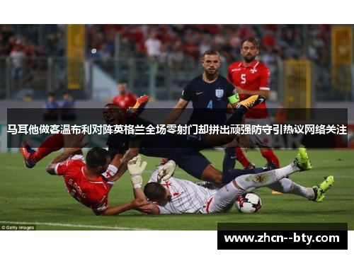 马耳他做客温布利对阵英格兰全场零射门却拼出顽强防守引热议网络关注