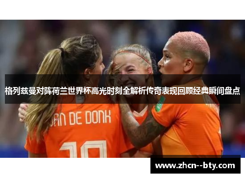 格列兹曼对阵荷兰世界杯高光时刻全解析传奇表现回顾经典瞬间盘点