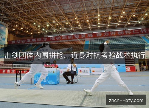 击剑团体内围拼抢,近身对抗考验战术执行 击剑团体内围拼抢,近身对抗考验战术执行
